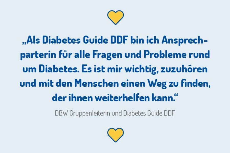 „Als Diabetes Guide DDF bin ich Ansprechparterin für alle Fragen und Probleme rund um Diabetes. Es ist mir wichtig, zuzuhören und mit den Menschen einen Weg zu finden, der ihnen weiterhelfen kann.“  DBW Gruppenleiterin und Diabetes Guide DDF 